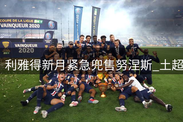 利雅得新月紧急兜售努涅斯 土超豪门或成乌拉圭前锋最后希望